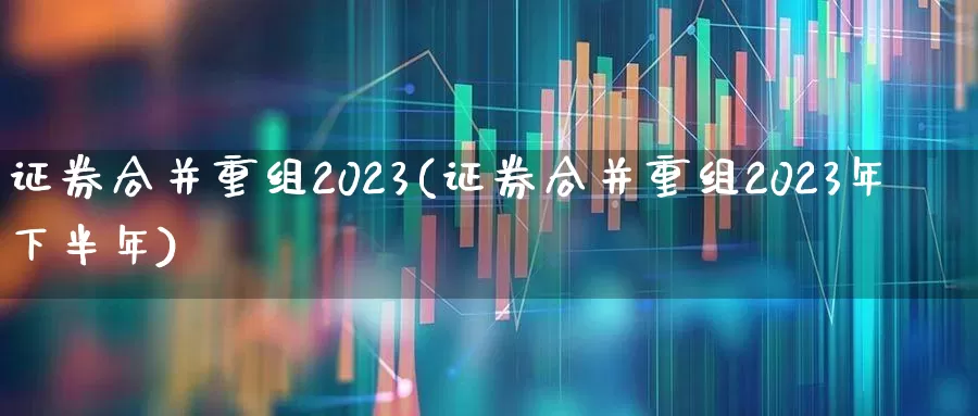 证券合并重组2023(证券合并重组2023年下半年)_https://www.fzdzcxj.com_创业板_第1张