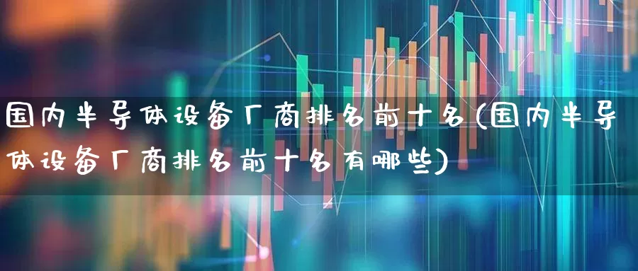 国内半导体设备厂商排名前十名(国内半导体设备厂商排名前十名有哪些)_https://www.fzdzcxj.com_上交所_第1张