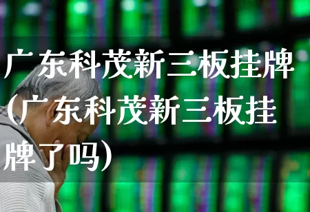 广东科茂新三板挂牌(广东科茂新三板挂牌了吗)_https://www.fzdzcxj.com_深交所_第1张