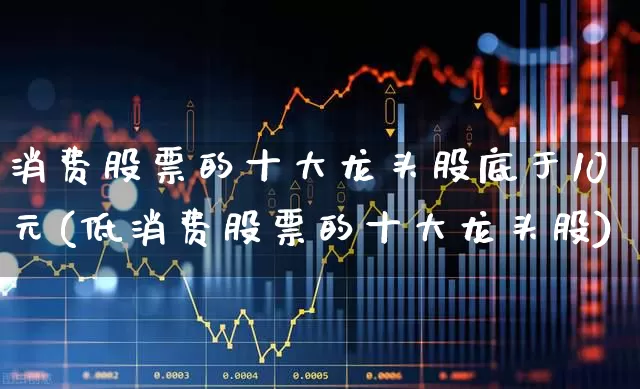 消费股票的十大龙头股底于10元(低消费股票的十大龙头股)_https://www.fzdzcxj.com_上交所_第1张
