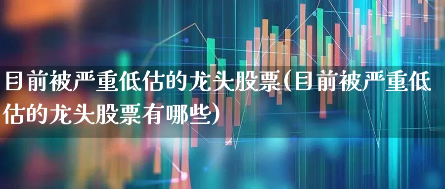 目前被严重低估的龙头股票(目前被严重低估的龙头股票有哪些)_https://www.fzdzcxj.com_北交所_第1张