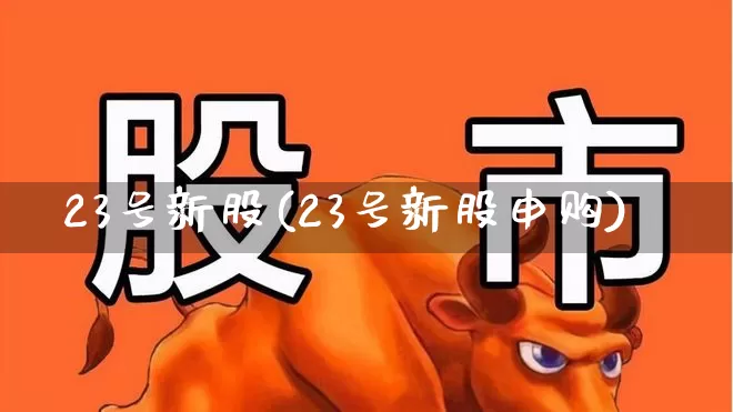 23号新股(23号新股申购)_https://www.fzdzcxj.com_深交所_第1张