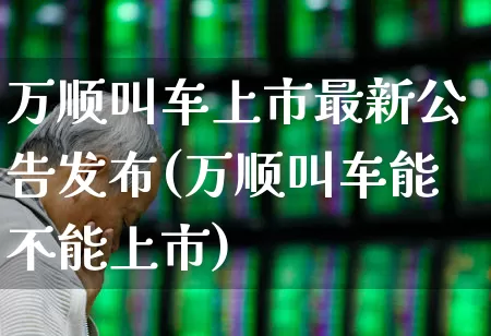 万顺叫车上市最新公告发布(万顺叫车能不能上市)_https://www.fzdzcxj.com_科创板_第1张