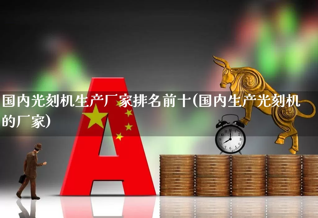 国内光刻机生产厂家排名前十(国内生产光刻机的厂家)_https://www.fzdzcxj.com_深交所_第1张
