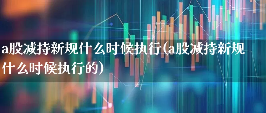a股减持新规什么时候执行(a股减持新规什么时候执行的)_https://www.fzdzcxj.com_创业板_第1张