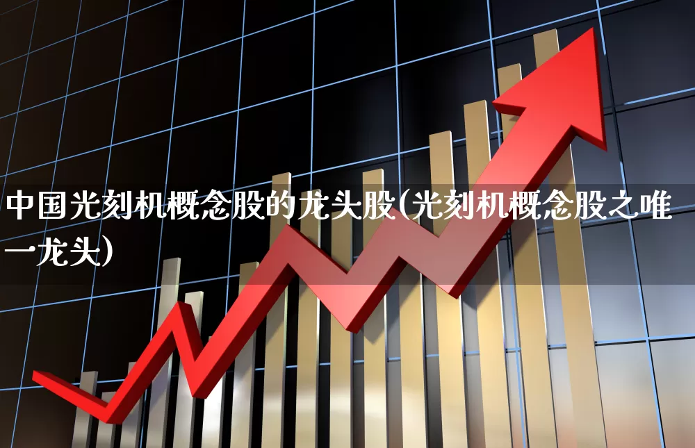 中国光刻机概念股的龙头股(光刻机概念股之唯一龙头)_https://www.fzdzcxj.com_创业板_第1张