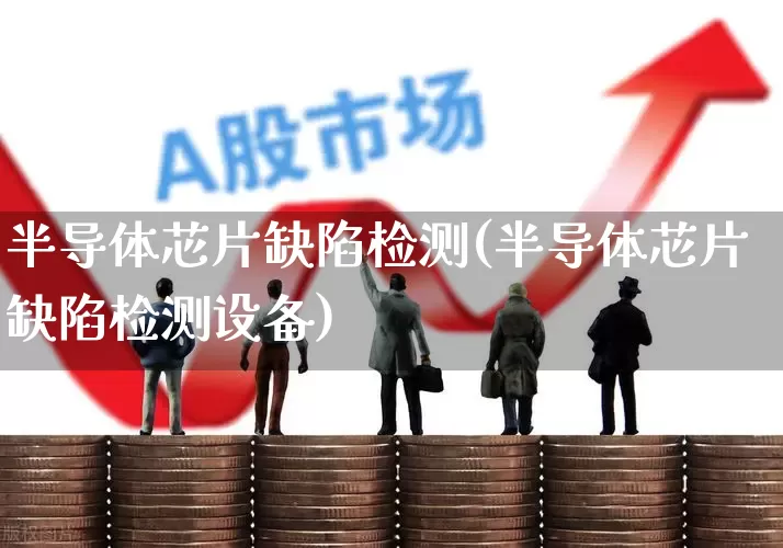 半导体芯片缺陷检测(半导体芯片缺陷检测设备)_https://www.fzdzcxj.com_创业板_第1张