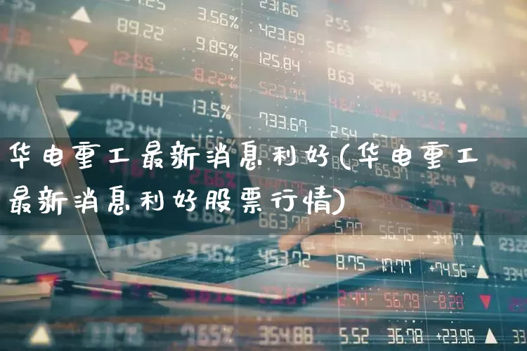 华电重工最新消息利好(华电重工最新消息利好股票行情)_https://www.fzdzcxj.com_科创板_第1张