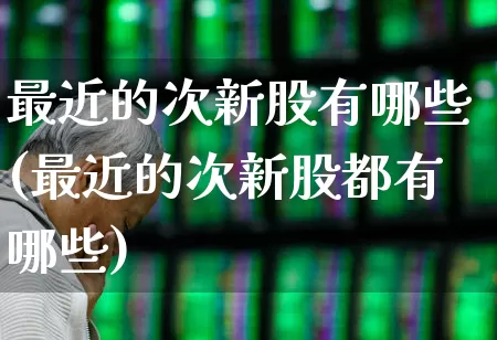 最近的次新股有哪些(最近的次新股都有哪些)_https://www.fzdzcxj.com_创业板_第1张