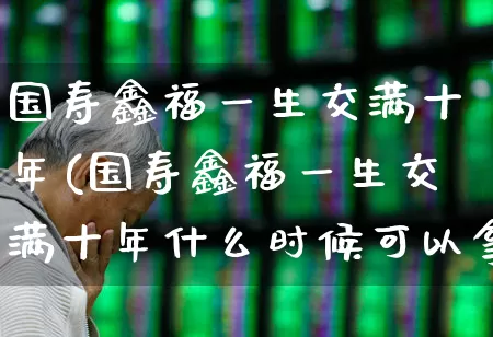 国寿鑫福一生交满十年(国寿鑫福一生交满十年什么时候可以拿到钱)_https://www.fzdzcxj.com_科创板_第1张