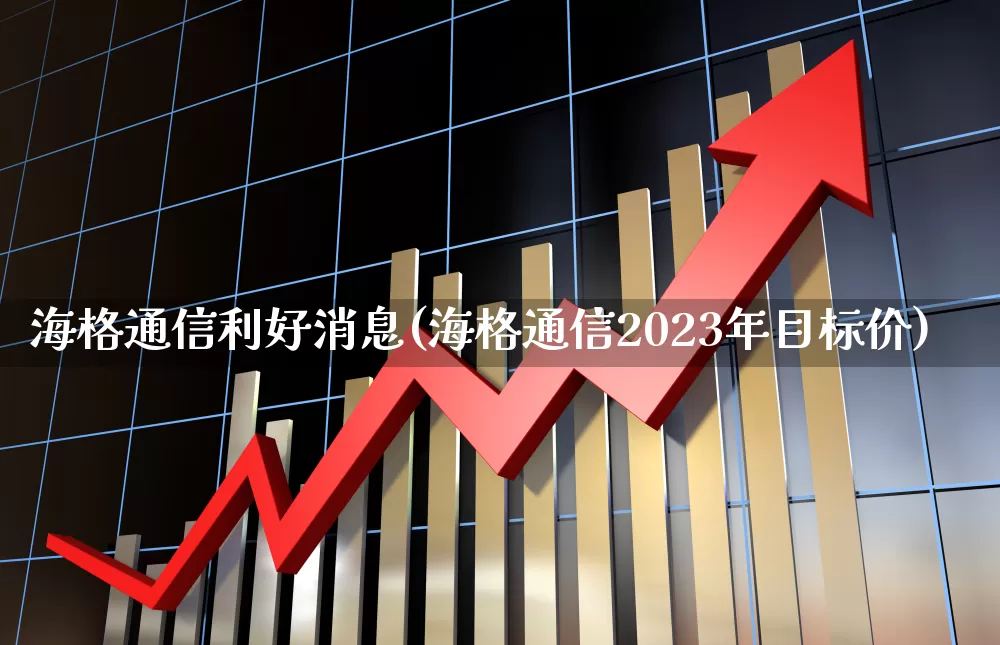 海格通信利好消息(海格通信2023年目标价)_https://www.fzdzcxj.com_上交所_第1张