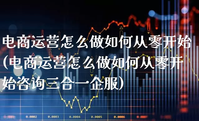 电商运营怎么做如何从零开始(电商运营怎么做如何从零开始咨询三合一企服)_https://www.fzdzcxj.com_上交所_第1张