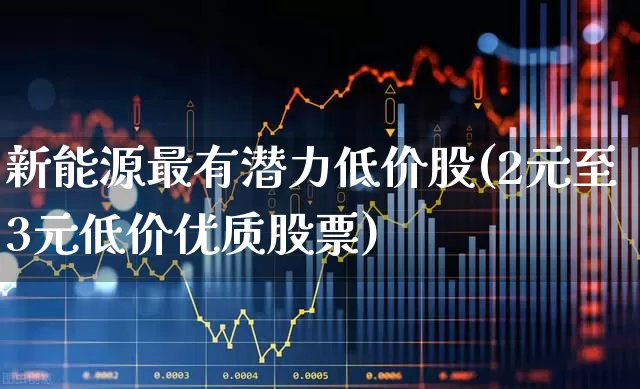 新能源最有潜力低价股(2元至3元低价优质股票)_https://www.fzdzcxj.com_上交所_第1张