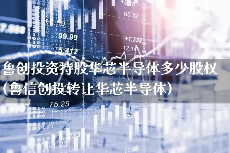 鲁创投资持股华芯半导体多少股权(鲁信创投转让华芯半导体)_https://www.fzdzcxj.com_上交所_第1张