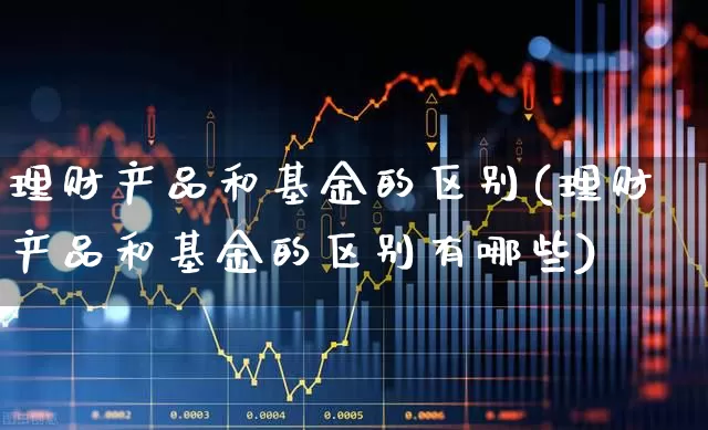 理财产品和基金的区别(理财产品和基金的区别有哪些)_https://www.fzdzcxj.com_科创板_第1张