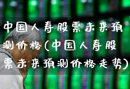 中国人寿股票未来预测价格(中国人寿股票未来预测价格走势)_https://www.fzdzcxj.com_科创板_第1张