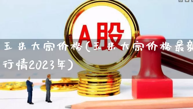 玉米大宗价格(玉米大宗价格最新行情2023年)_https://www.fzdzcxj.com_上交所_第1张