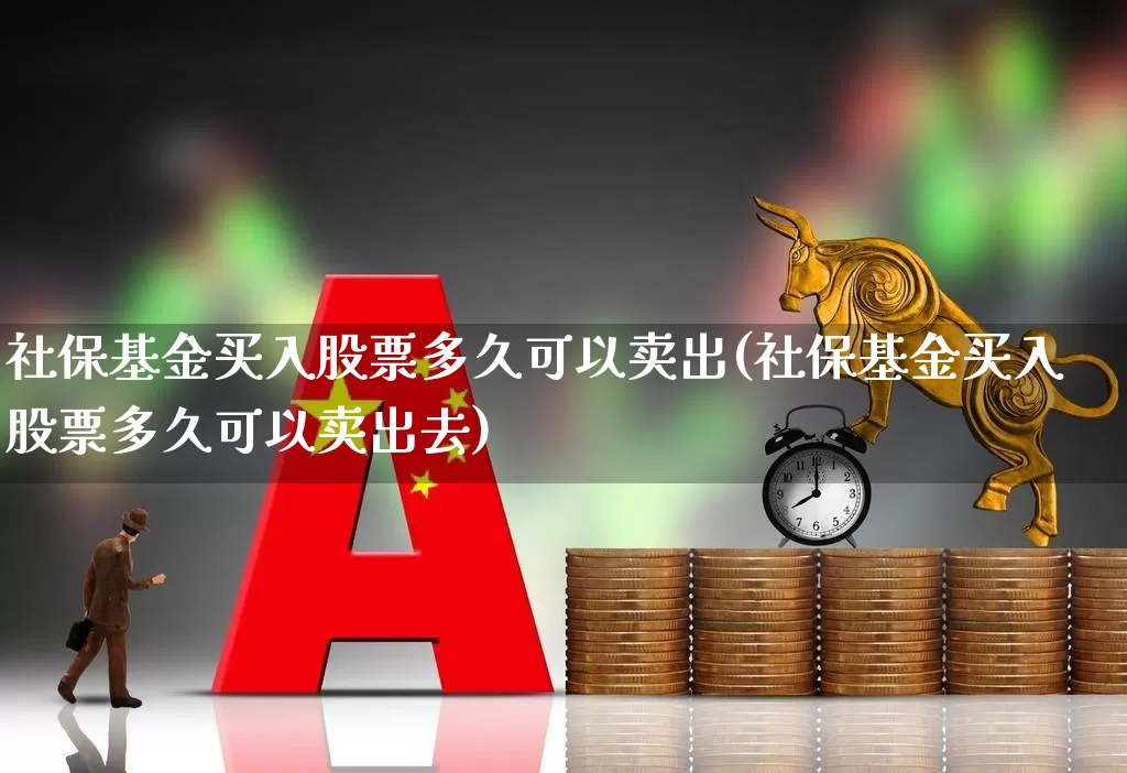 社保基金买入股票多久可以卖出(社保基金买入股票多久可以卖出去)_https://www.fzdzcxj.com_深交所_第1张
