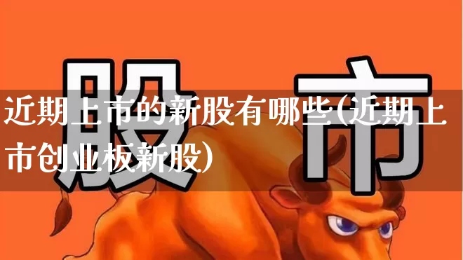 近期上市的新股有哪些(近期上市创业板新股)_https://www.fzdzcxj.com_科创板_第1张