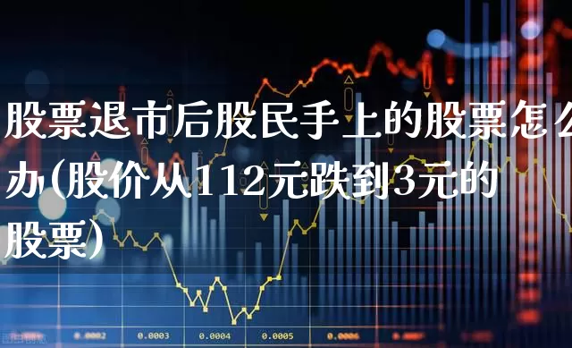 股票退市后股民手上的股票怎么办(股价从112元跌到3元的股票)_https://www.fzdzcxj.com_创业板_第1张