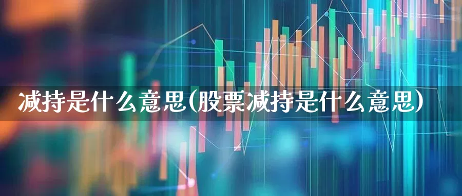 减持是什么意思(股票减持是什么意思)_https://www.fzdzcxj.com_深交所_第1张