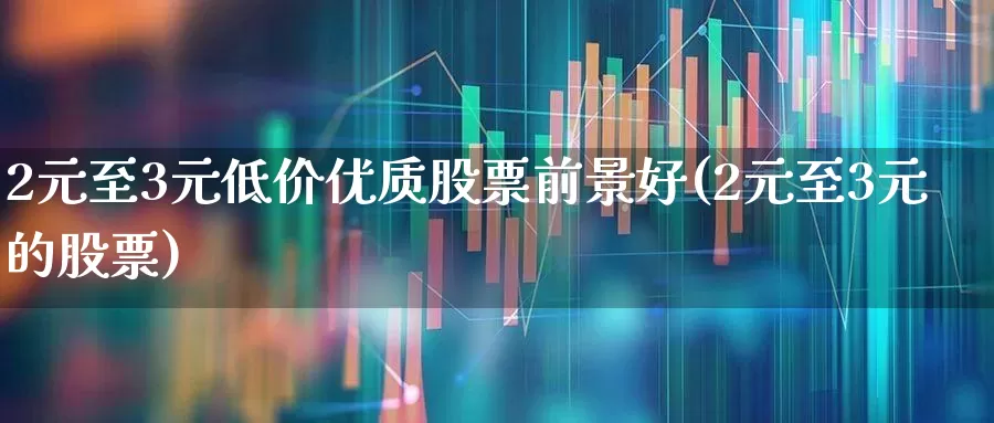 2元至3元低价优质股票前景好(2元至3元的股票)_https://www.fzdzcxj.com_北交所_第1张