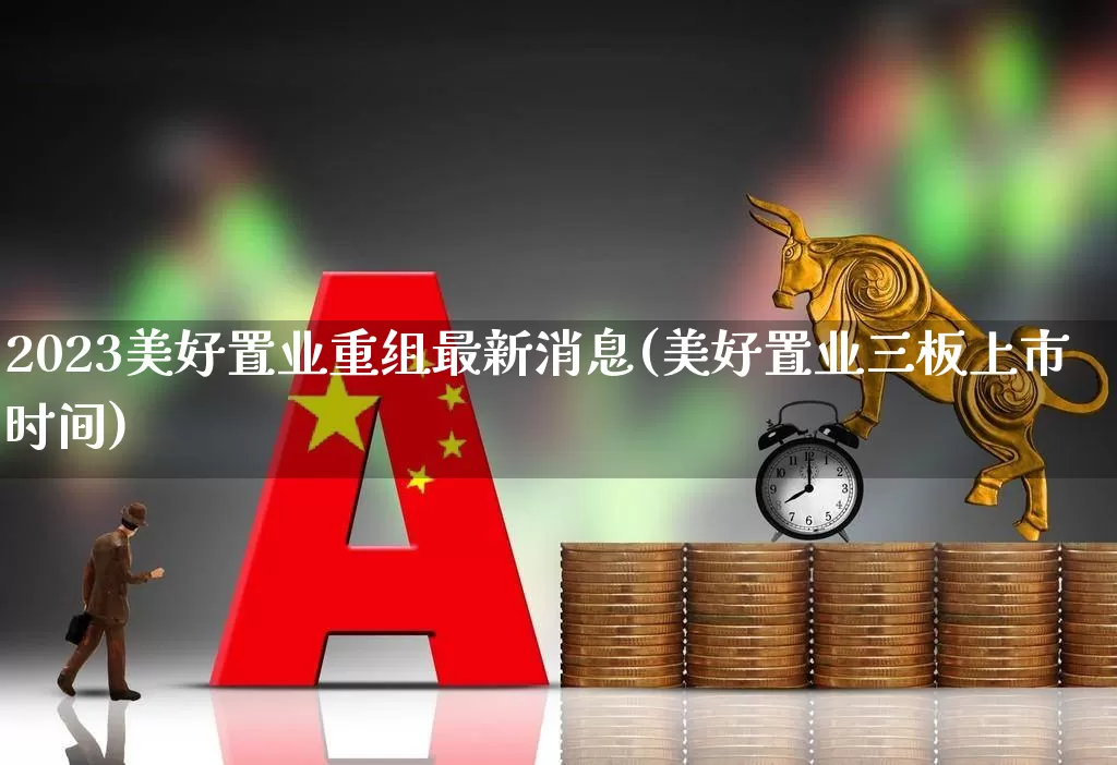 2023美好置业重组最新消息(美好置业三板上市时间)_https://www.fzdzcxj.com_创业板_第1张