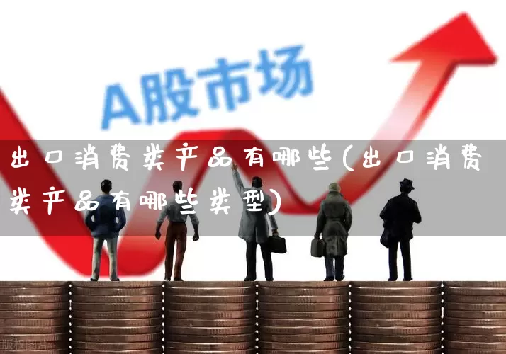 出口消费类产品有哪些(出口消费类产品有哪些类型)_https://www.fzdzcxj.com_深交所_第1张