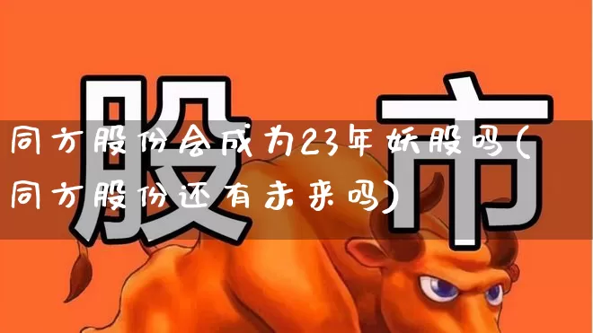 同方股份会成为23年妖股吗(同方股份还有未来吗)_https://www.fzdzcxj.com_科创板_第1张
