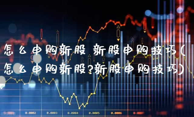怎么申购新股 新股申购技巧(怎么申购新股?新股申购技巧)_https://www.fzdzcxj.com_北交所_第1张