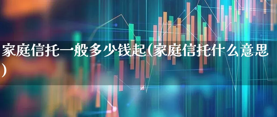 家庭信托一般多少钱起(家庭信托什么意思)_https://www.fzdzcxj.com_科创板_第1张