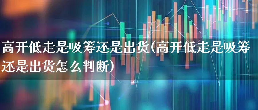 高开低走是吸筹还是出货(高开低走是吸筹还是出货怎么判断)_https://www.fzdzcxj.com_科创板_第1张