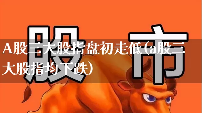A股三大股指盘初走低(a股三大股指均下跌)_https://www.fzdzcxj.com_上交所_第1张