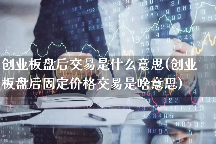 创业板盘后交易是什么意思(创业板盘后固定价格交易是啥意思)_https://www.fzdzcxj.com_上交所_第1张