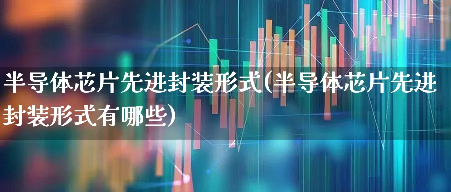 半导体芯片先进封装形式(半导体芯片先进封装形式有哪些)_https://www.fzdzcxj.com_上交所_第1张