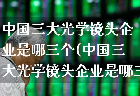 中国三大光学镜头企业是哪三个(中国三大光学镜头企业是哪三个企业)_https://www.fzdzcxj.com_上交所_第1张