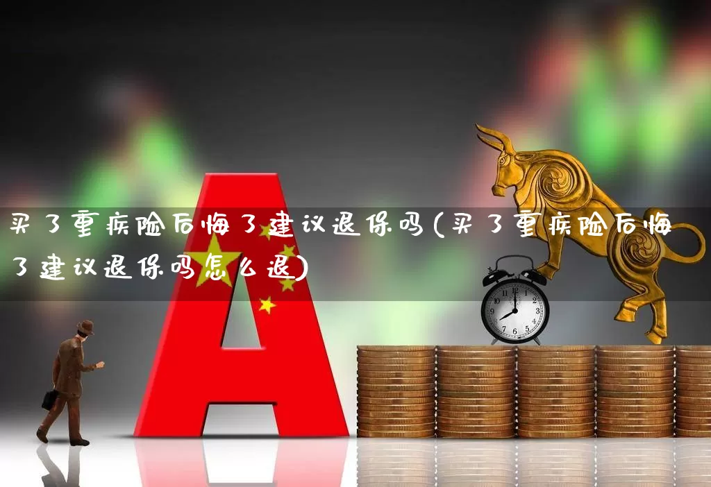 买了重疾险后悔了建议退保吗(买了重疾险后悔了建议退保吗怎么退)_https://www.fzdzcxj.com_深交所_第1张