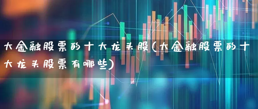 大金融股票的十大龙头股(大金融股票的十大龙头股票有哪些)_https://www.fzdzcxj.com_深交所_第1张
