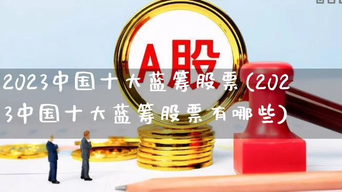 2023中国十大蓝筹股票(2023中国十大蓝筹股票有哪些)_https://www.fzdzcxj.com_北交所_第1张