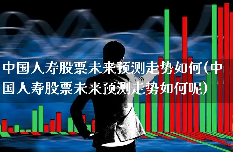 中国人寿股票未来预测走势如何(中国人寿股票未来预测走势如何呢)_https://www.fzdzcxj.com_北交所_第1张