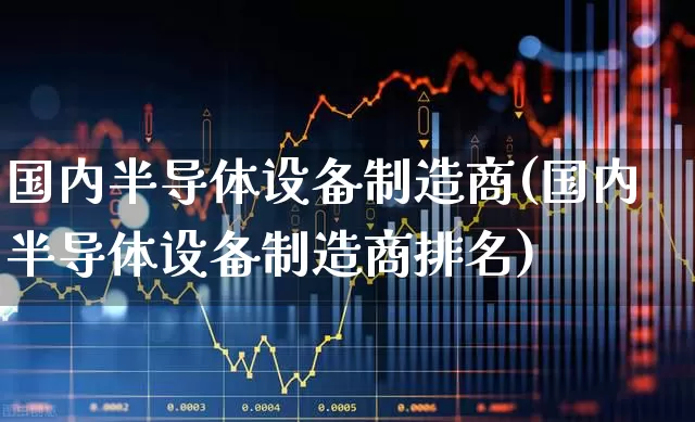 国内半导体设备制造商(国内半导体设备制造商排名)_https://www.fzdzcxj.com_深交所_第1张