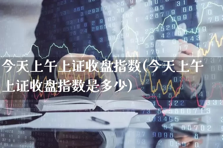 今天上午上证收盘指数(今天上午上证收盘指数是多少)_https://www.fzdzcxj.com_科创板_第1张