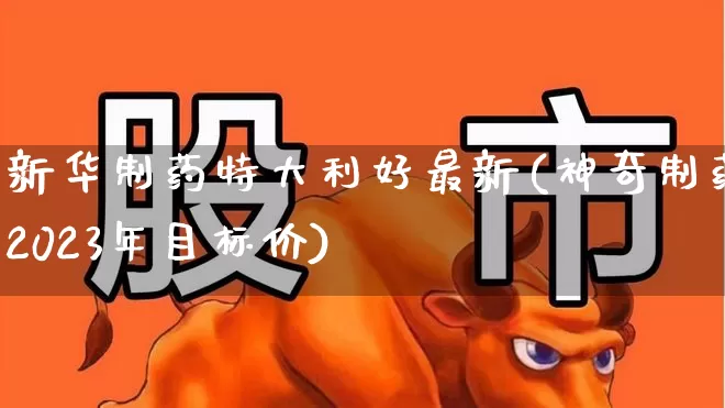 新华制药特大利好最新(神奇制药2023年目标价)_https://www.fzdzcxj.com_创业板_第1张