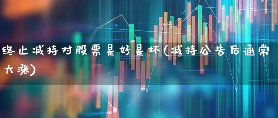终止减持对股票是好是坏(减持公告后通常大涨)_https://www.fzdzcxj.com_北交所_第1张