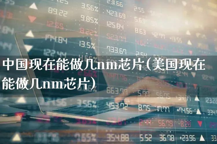 中国现在能做几nm芯片(美国现在能做几nm芯片)_https://www.fzdzcxj.com_科创板_第1张