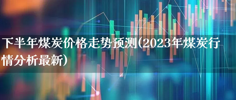 下半年煤炭价格走势预测(2023年煤炭行情分析最新)_https://www.fzdzcxj.com_北交所_第1张