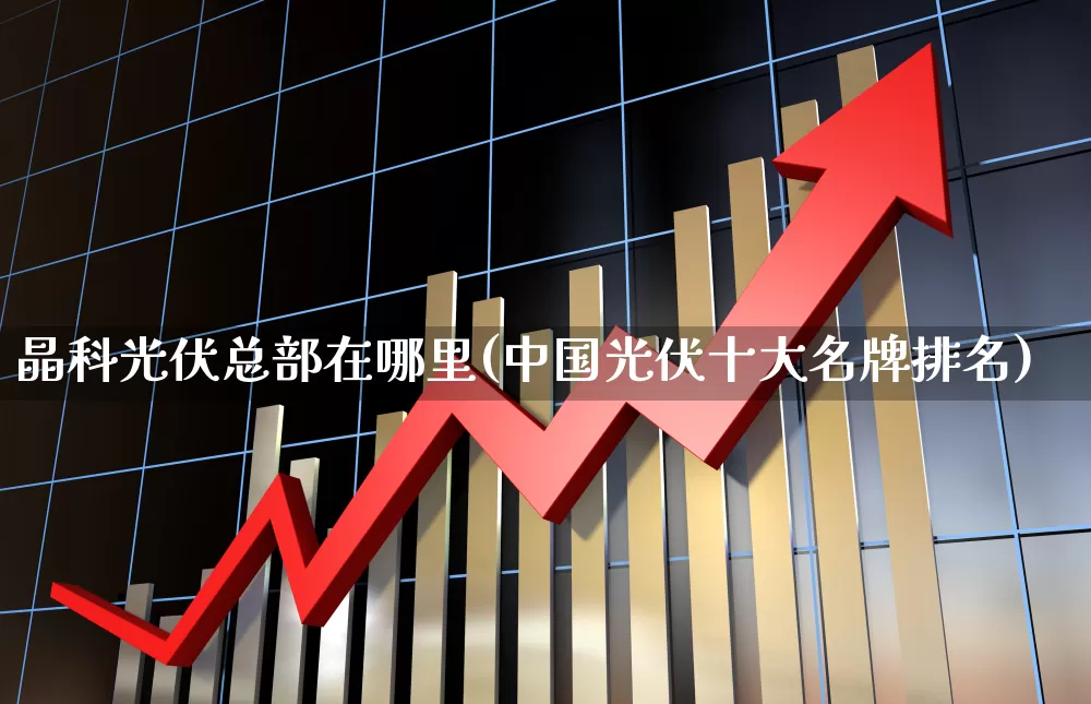 晶科光伏总部在哪里(中国光伏十大名牌排名)_https://www.fzdzcxj.com_深交所_第1张