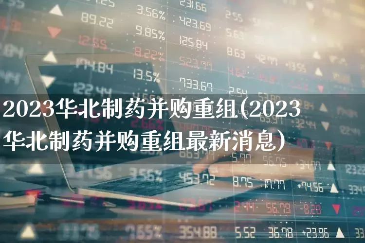 2023华北制药并购重组(2023华北制药并购重组最新消息)_https://www.fzdzcxj.com_北交所_第1张
