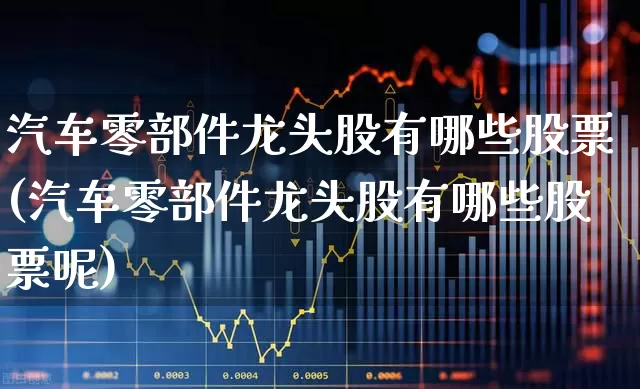 汽车零部件龙头股有哪些股票(汽车零部件龙头股有哪些股票呢)_https://www.fzdzcxj.com_上交所_第1张