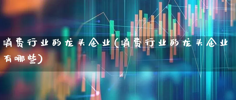 消费行业的龙头企业(消费行业的龙头企业有哪些)_https://www.fzdzcxj.com_创业板_第1张